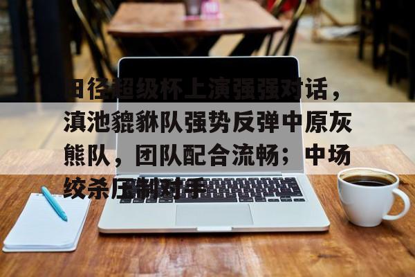 2025最火手游田径超级杯上演强强对话，滇池貔貅队强势反弹中原灰熊队，团队配合流畅；中场绞杀压制对手的简单介绍